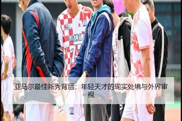 亚马尔最佳新秀背后：年轻天才的现实处境与外界审视
